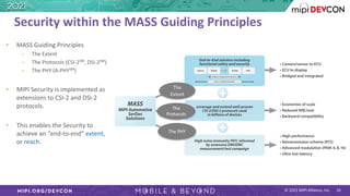 © 2021 MIPI Alliance, Inc.
Security within the MASS Guiding Principles
• MASS Guiding Principles
– The Extent
– The Protocols (CSI-2SM
, DSI-2SM
)
– The PHY (A-PHYSM
)
• MIPI Security is implemented as
extensions to CSI-2 and DSI-2
protocols.
• This enables the Security to
achieve an “end-to-end” extent,
or reach.
The
Extent
The
Protocols
The PHY
16
 