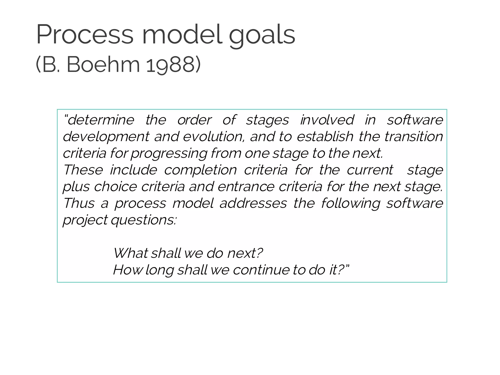 Process model goals
(B. Boehm 1988)
“determine the order of stages involved in software
development and evolution, and to establish the transition
criteria for progressing from one stage to the next.
These include completion criteria for the current stage
plus choice criteria and entrance criteria for the next stage.
Thus a process model addresses the following software
project questions:
What shall we do next?
How long shall we continue to do it?”
 