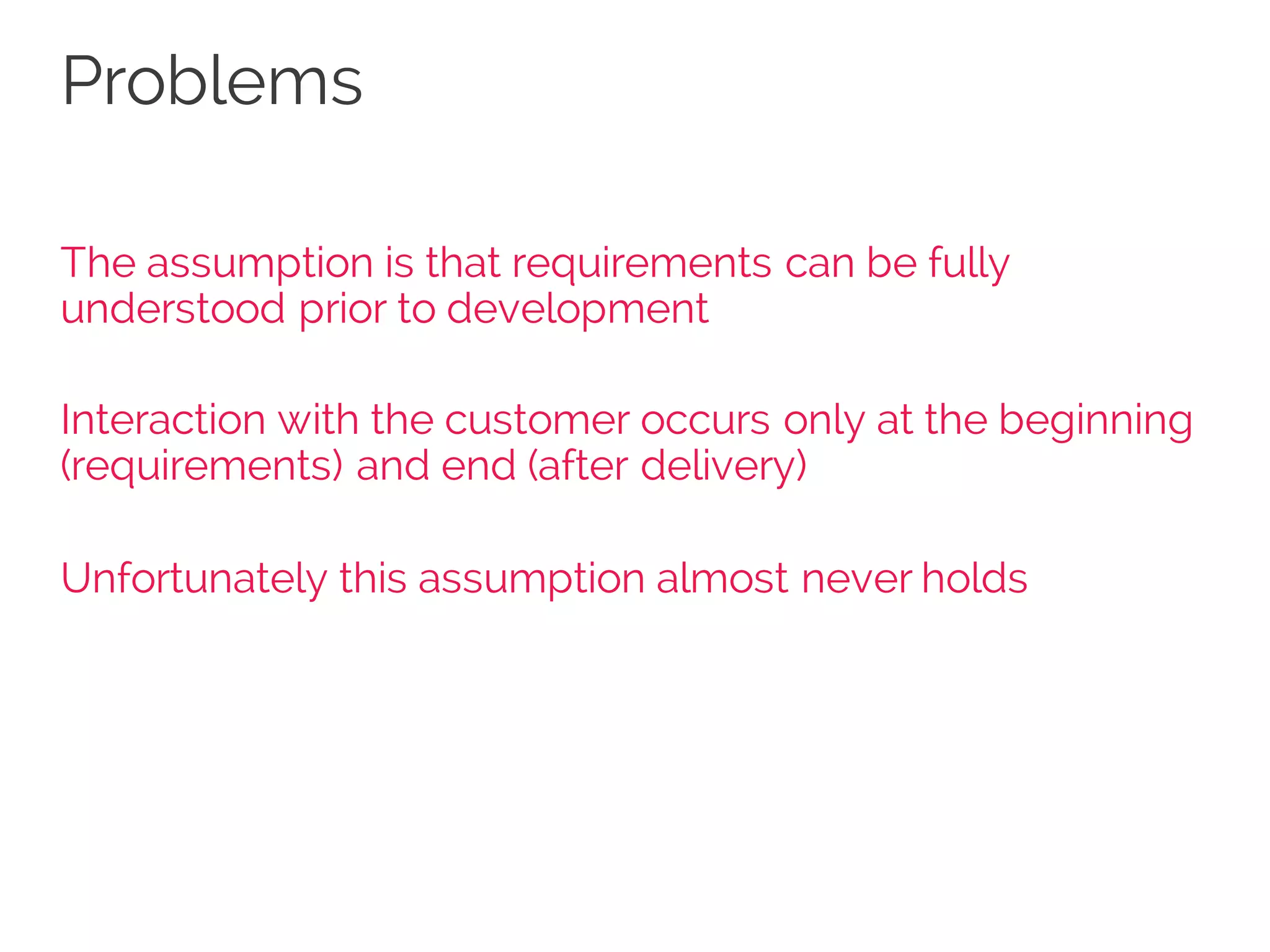 Problems
The assumption is that requirements can be fully
understood prior to development
Interaction with the customer occurs only at the beginning
(requirements) and end (after delivery)
Unfortunately this assumption almost never holds
 