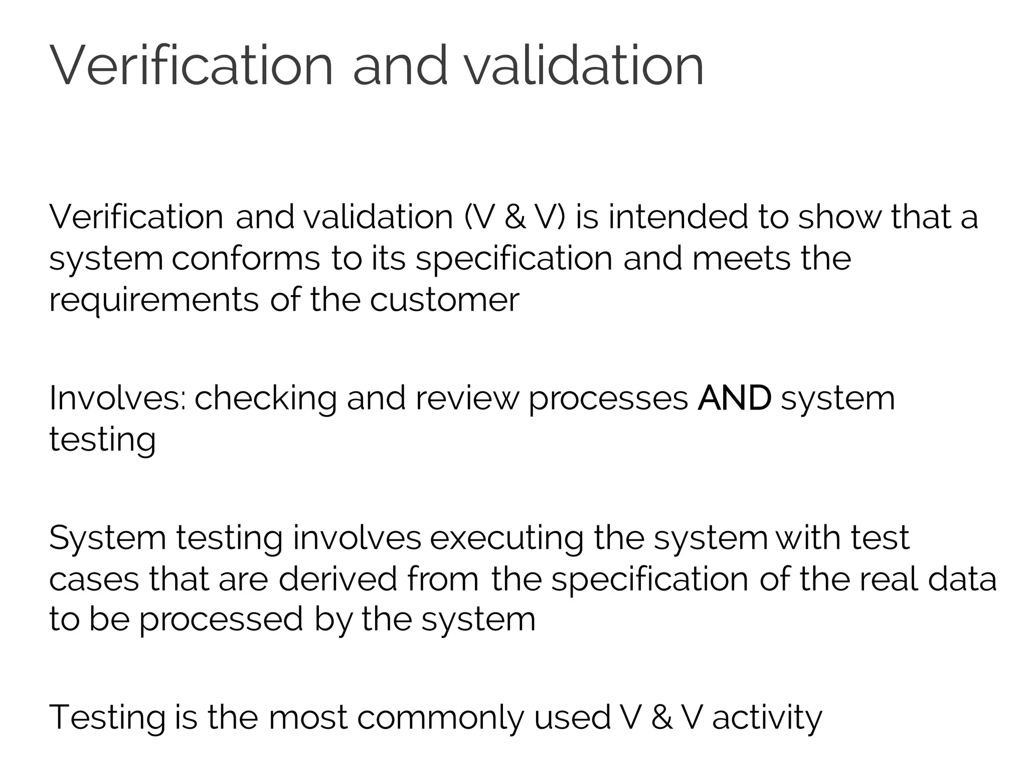 Verification and validation
Verification and validation (V & V) is intended to show that a
system conforms to its specification and meets the
requirements of the customer
Involves: checking and review processes AND system
testing
System testing involves executing the system with test
cases that are derived from the specification of the real data
to be processed by the system
Testing is the most commonly used V & V activity
 