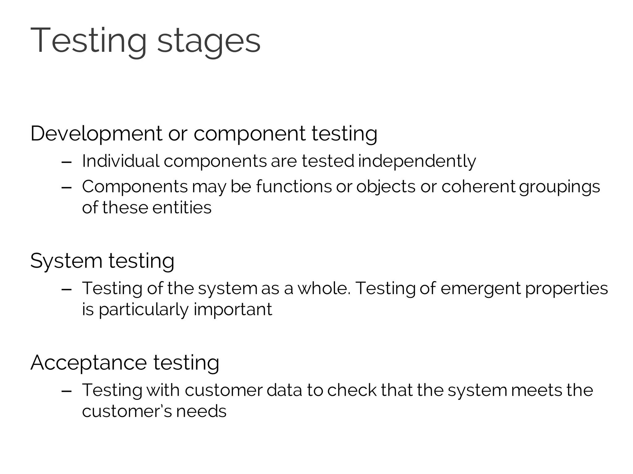 Testing stages
Development or component testing
– Individual components are tested independently
– Components may be functions or objects or coherent groupings
of these entities
System testing
– Testing of the system as a whole. Testing of emergent properties
is particularly important
Acceptance testing
– Testing with customer data to check that the system meets the
customer’s needs
 