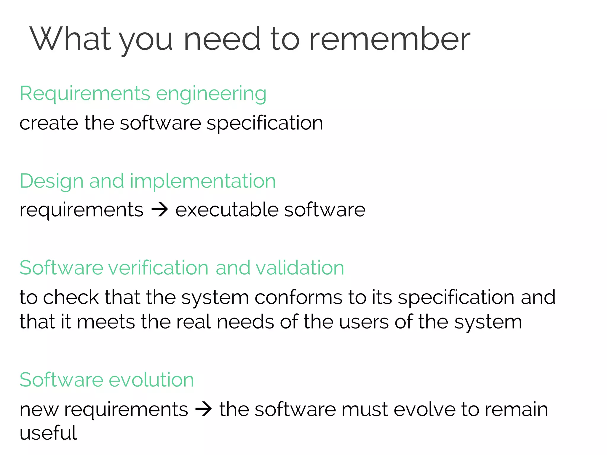 What you need to remember
Requirements engineering
create the software specification
Design and implementation
requirements à executable software
Software verification and validation
to check that the system conforms to its specification and
that it meets the real needs of the users of the system
Software evolution
new requirements à the software must evolve to remain
useful
 