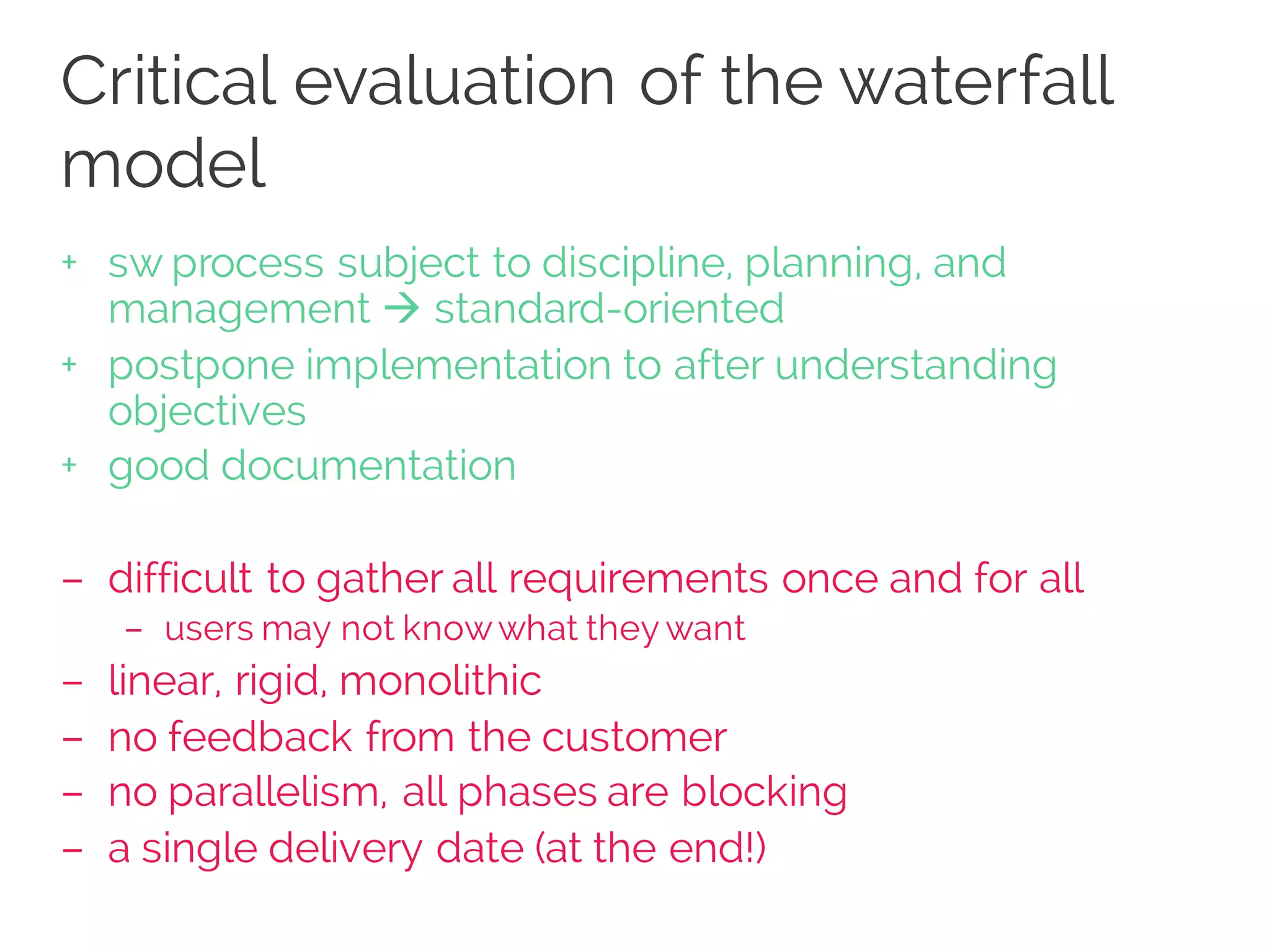 Critical evaluation of the waterfall
model
+ sw process subject to discipline, planning, and
management à standard-oriented
+ postpone implementation to after understanding
objectives
+ good documentation
– difficult to gather all requirements once and for all
– users may not knowwhat they want
– linear, rigid, monolithic
– no feedback from the customer
– no parallelism, all phases are blocking
– a single delivery date (at the end!)
 