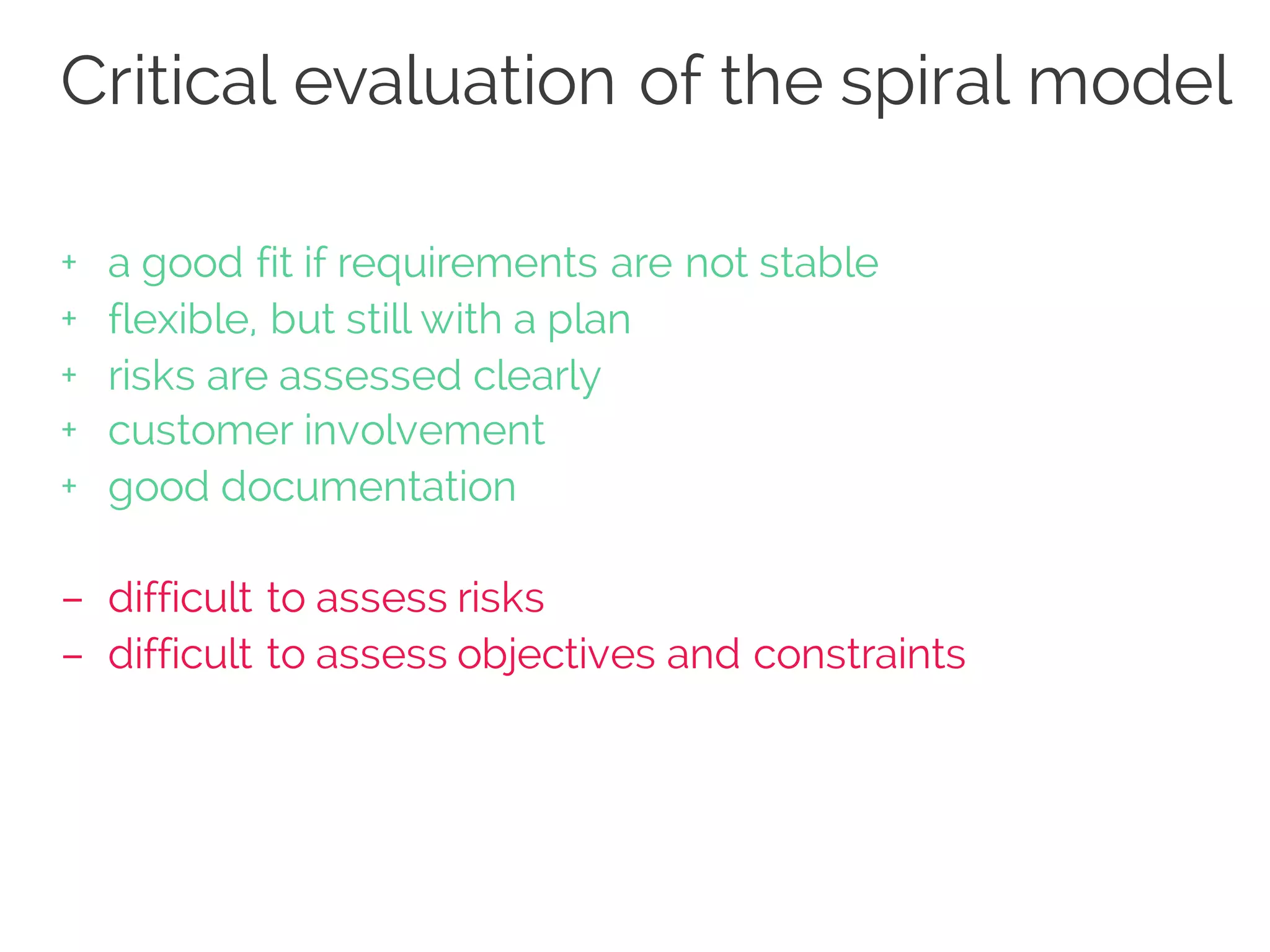 Critical evaluation of the spiral model
+ a good fit if requirements are not stable
+ flexible, but still with a plan
+ risks are assessed clearly
+ customer involvement
+ good documentation
– difficult to assess risks
– difficult to assess objectives and constraints
 