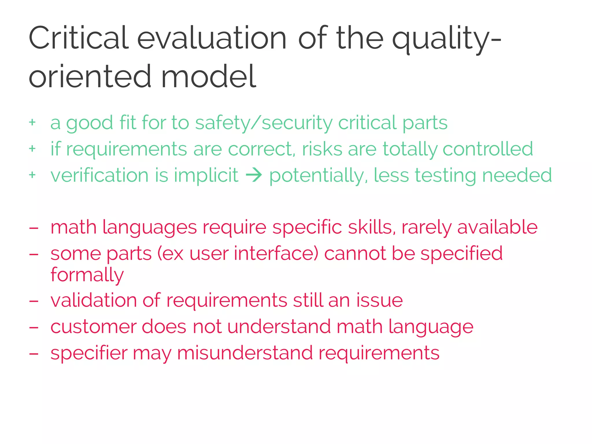 Critical evaluation of the quality-
oriented model
+ a good fit for to safety/security critical parts
+ if requirements are correct, risks are totally controlled
+ verification is implicit à potentially, less testing needed
– math languages require specific skills, rarely available
– some parts (ex user interface) cannot be specified
formally
– validation of requirements still an issue
– customer does not understand math language
– specifier may misunderstand requirements
 
