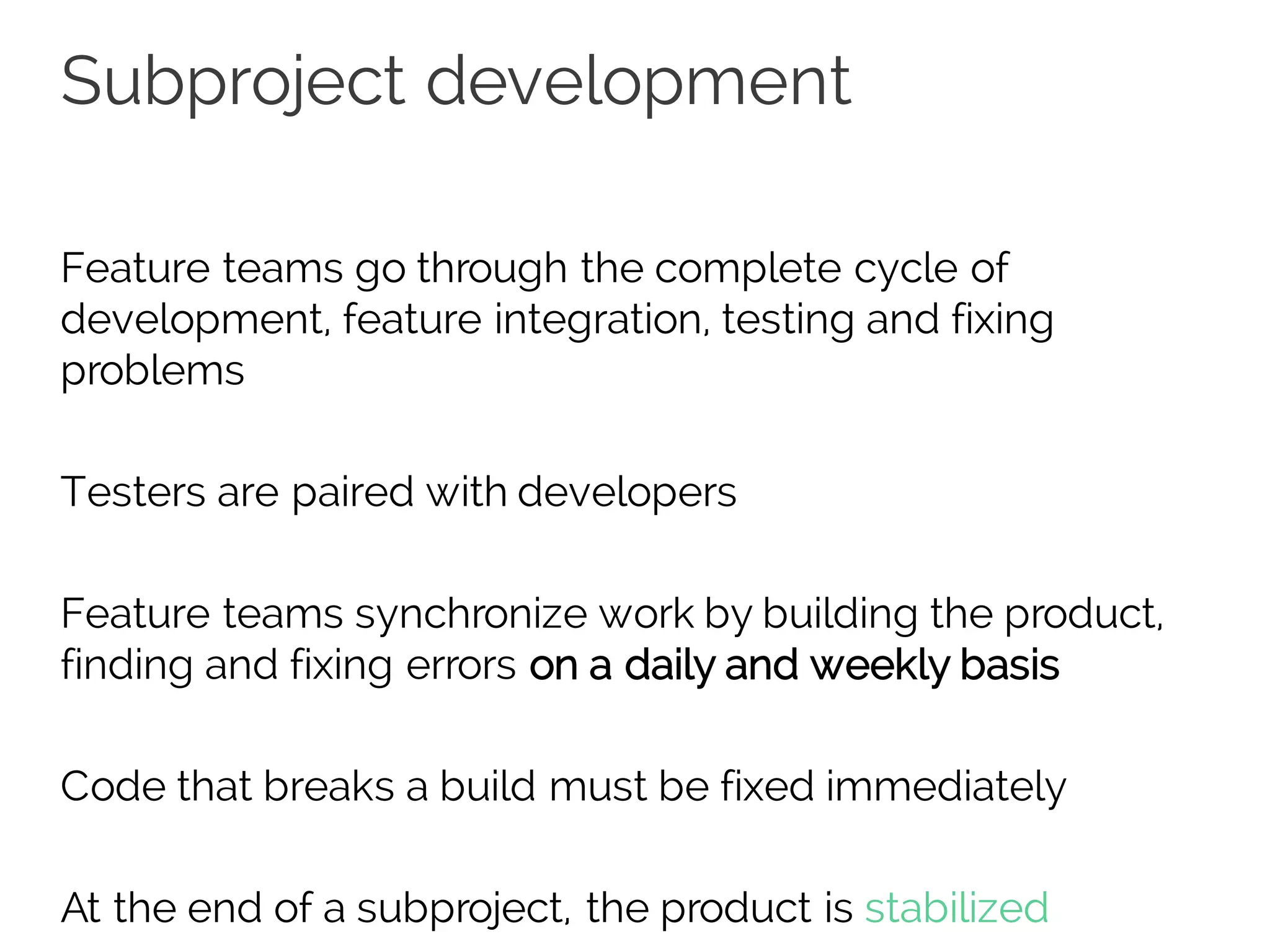 Subproject development
Feature teams go through the complete cycle of
development, feature integration, testing and fixing
problems
Testers are paired with developers
Feature teams synchronize work by building the product,
finding and fixing errors on a daily and weekly basis
Code that breaks a build must be fixed immediately
At the end of a subproject, the product is stabilized
 