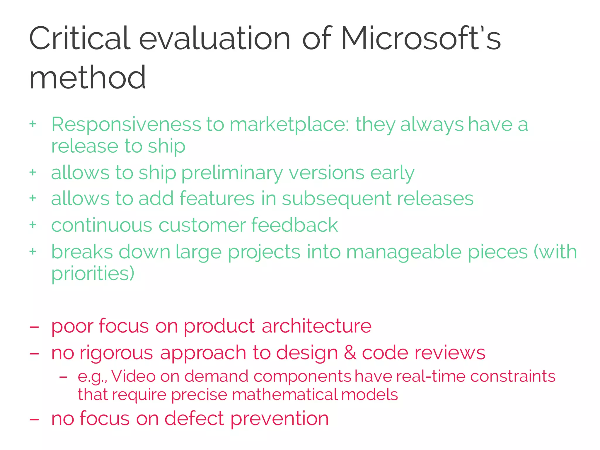 Critical evaluation of Microsoft’s
method
+ Responsiveness to marketplace: they always have a
release to ship
+ allows to ship preliminary versions early
+ allows to add features in subsequent releases
+ continuous customer feedback
+ breaks down large projects into manageable pieces (with
priorities)
– poor focus on product architecture
– no rigorous approach to design & code reviews
– e.g., Video on demand components have real-time constraints
that require precise mathematical models
– no focus on defect prevention
 