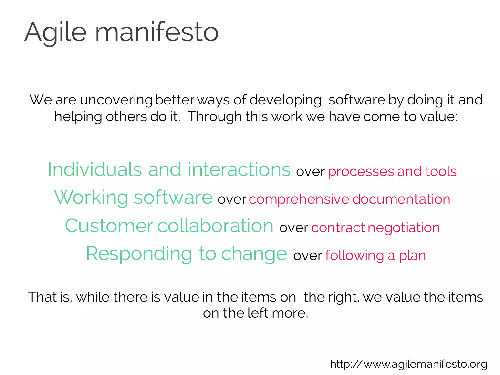 Agile manifesto
We are uncoveringbetterways of developing software by doing it and
helping others do it. Through this work we have come to value:
Individuals and interactions over processes and tools 
Working software overcomprehensive documentation 
Customer collaboration over contract negotiation 
Responding to change over following a plan
That is, while there is value in the items on the right, we value the items
on the left more.
http://www.agilemanifesto.org
 