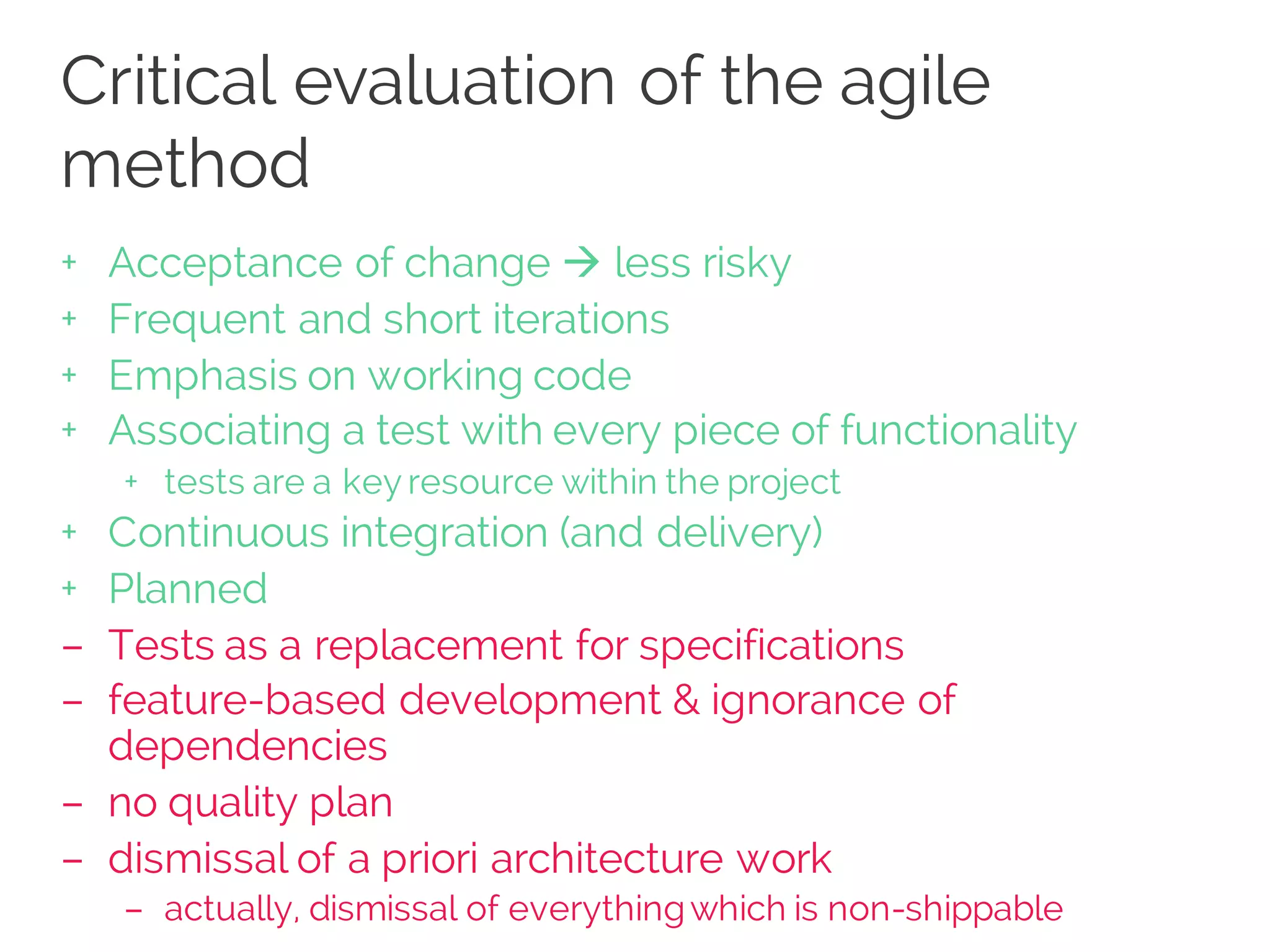 Critical evaluation of the agile
method
+ Acceptance of change à less risky
+ Frequent and short iterations
+ Emphasis on working code
+ Associating a test with every piece of functionality
+ tests are a key resource within the project
+ Continuous integration (and delivery)
+ Planned
– Tests as a replacement for specifications
– feature-based development & ignorance of
dependencies
– no quality plan
– dismissal of a priori architecture work
– actually, dismissal of everythingwhich is non-shippable
 