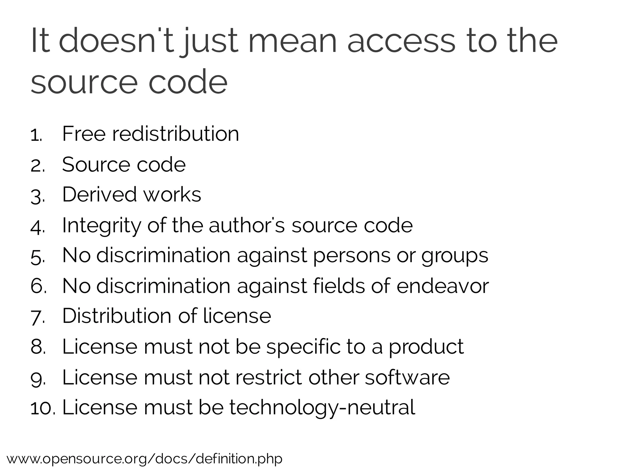 It doesn't just mean access to the
source code
1. Free redistribution
2. Source code
3. Derived works
4. Integrity of the author's source code
5. No discrimination against persons or groups
6. No discrimination against fields of endeavor
7. Distribution of license
8. License must not be specific to a product
9. License must not restrict other software
10. License must be technology-neutral
www.opensource.org/docs/definition.php
 