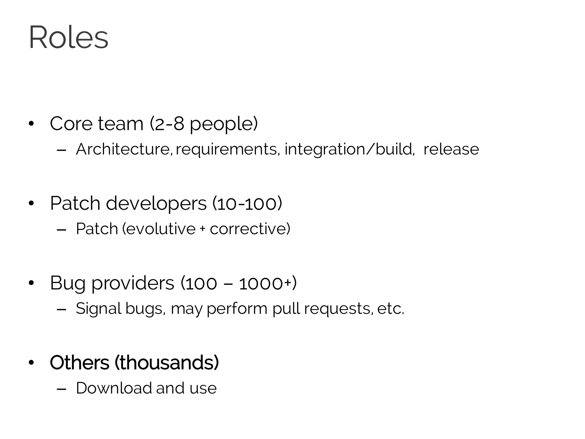 Roles
• Core team (2-8 people)
– Architecture,requirements, integration/build, release
• Patch developers (10-100)
– Patch (evolutive + corrective)
• Bug providers (100 – 1000+)
– Signal bugs, may perform pull requests, etc.
• Others (thousands)
– Download and use
 