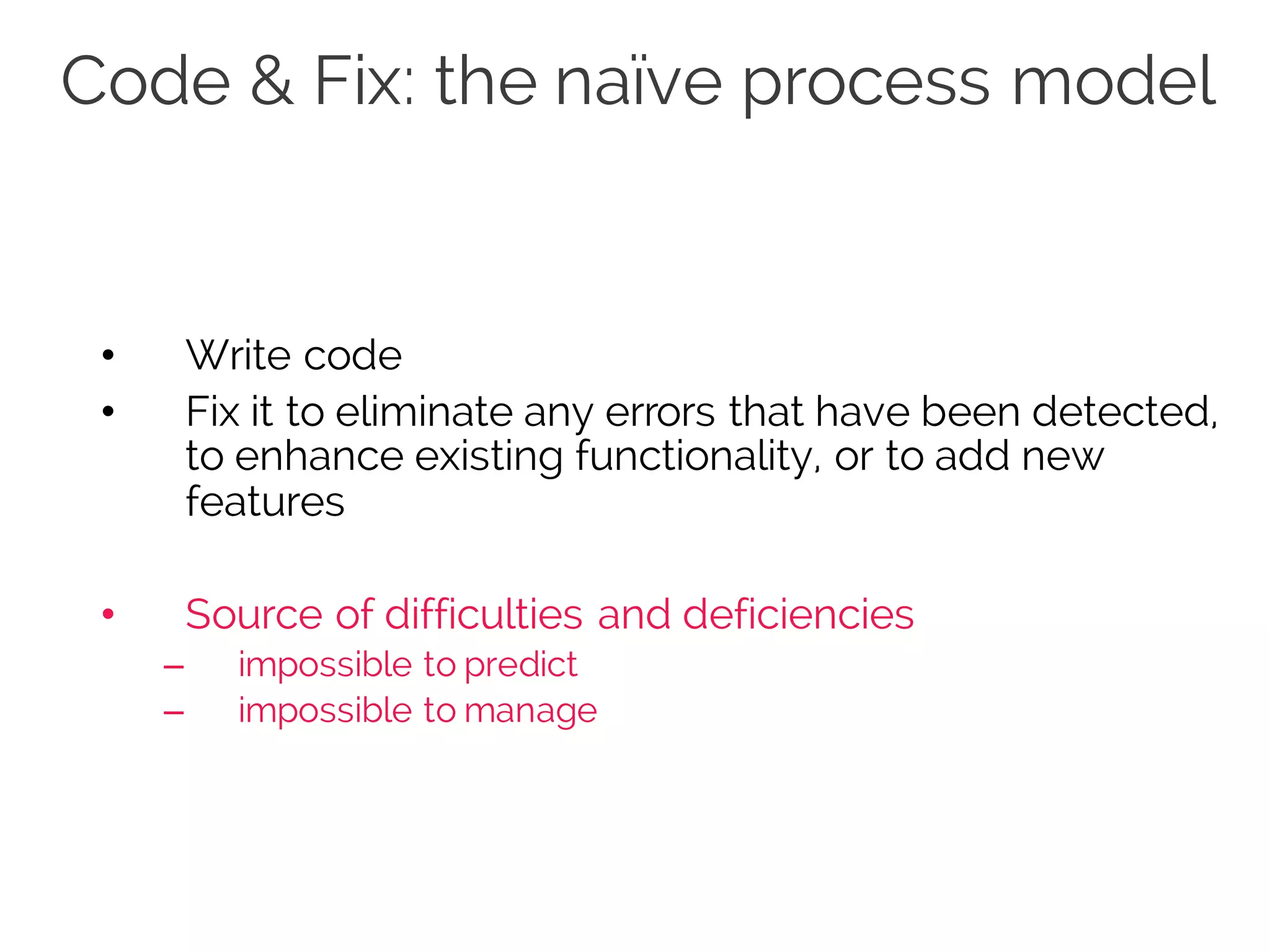 Code & Fix: the naïve process model
• Write code
• Fix it to eliminate any errors that have been detected,
to enhance existing functionality, or to add new
features
• Source of difficulties and deficiencies
– impossible to predict
– impossible to manage
 