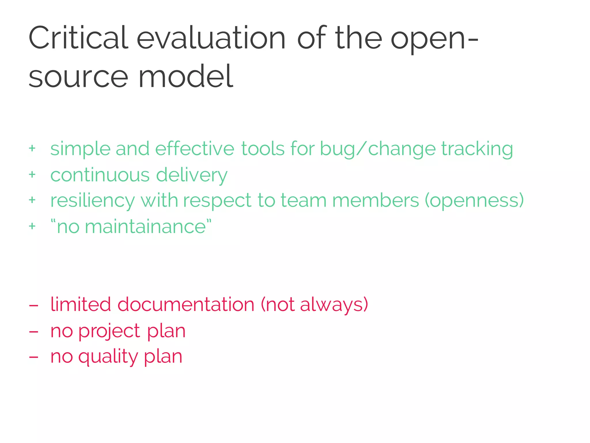 Critical evaluation of the open-
source model
+ simple and effective tools for bug/change tracking
+ continuous delivery
+ resiliency with respect to team members (openness)
+ “no maintainance”
– limited documentation (not always)
– no project plan
– no quality plan
 
