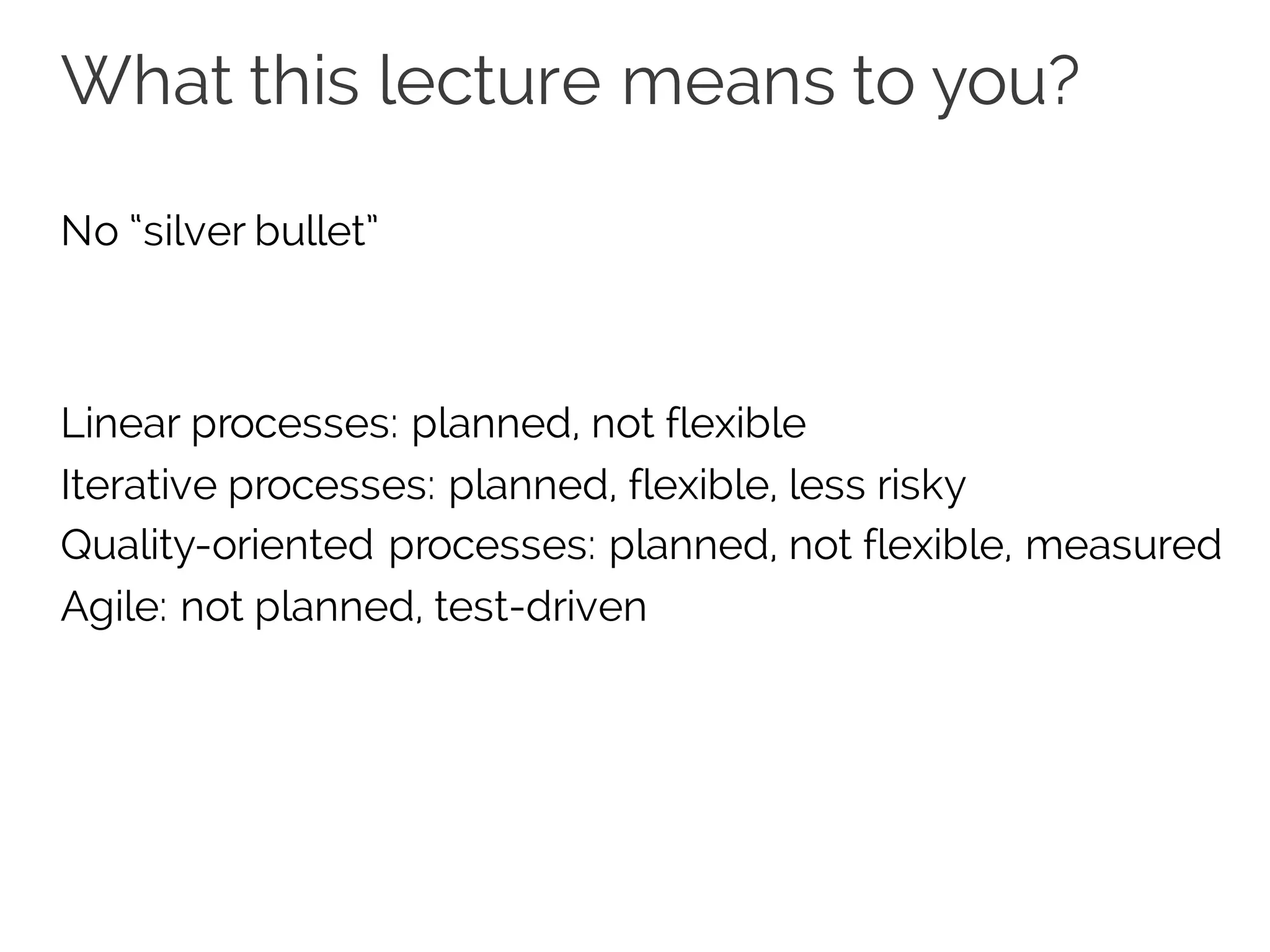 What this lecture means to you?
No “silver bullet”
Linear processes: planned, not flexible
Iterative processes: planned, flexible, less risky
Quality-oriented processes: planned, not flexible, measured
Agile: not planned, test-driven
 