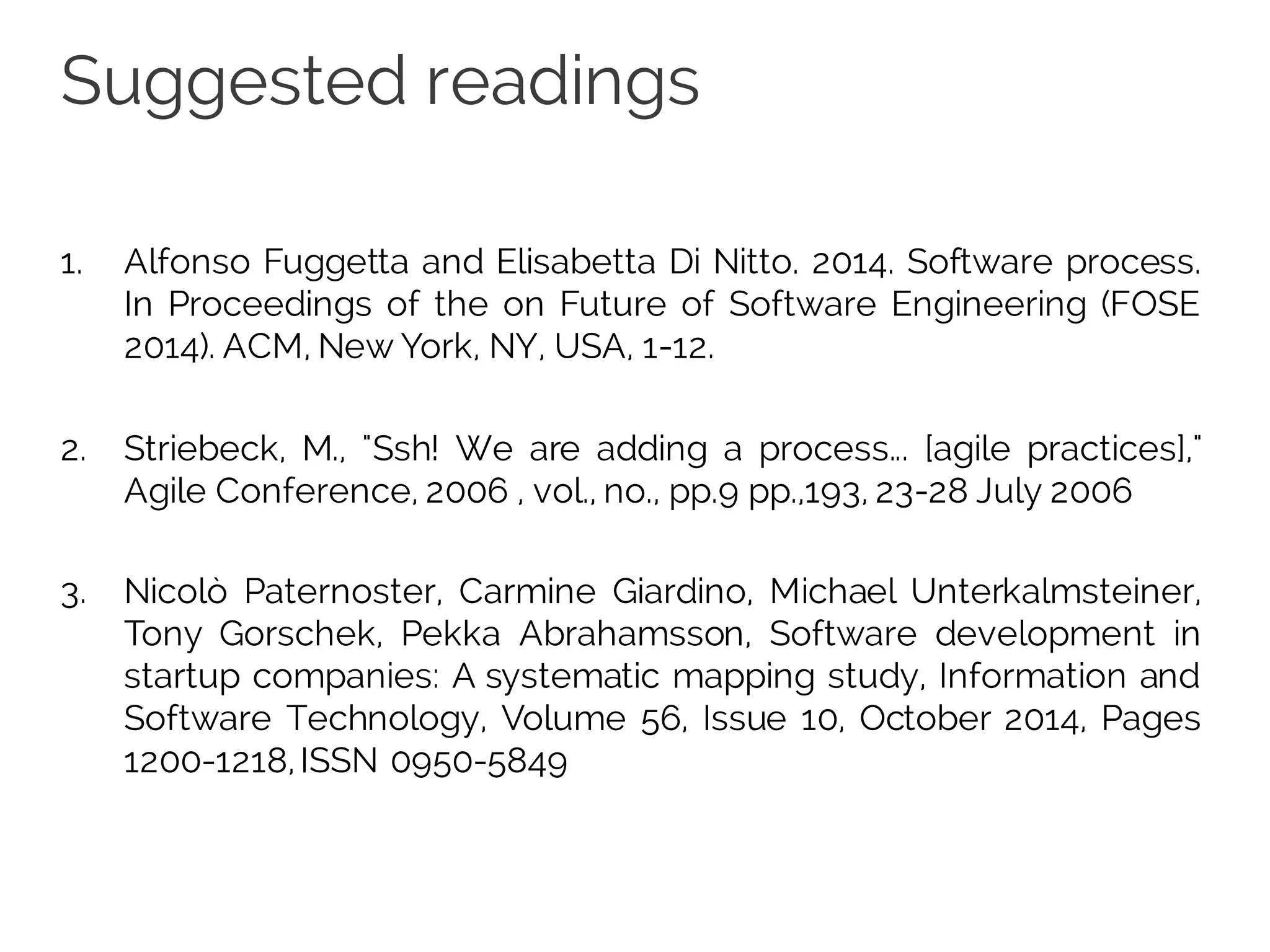 Suggested readings
1. Alfonso Fuggetta and Elisabetta Di Nitto. 2014. Software process.
In Proceedings of the on Future of Software Engineering (FOSE
2014). ACM, New York, NY, USA, 1-12.
2. Striebeck, M., "Ssh! We are adding a process... [agile practices],"
Agile Conference, 2006 , vol., no., pp.9 pp.,193, 23-28 July 2006
3. Nicolò Paternoster, Carmine Giardino, Michael Unterkalmsteiner,
Tony Gorschek, Pekka Abrahamsson, Software development in
startup companies: A systematic mapping study, Information and
Software Technology, Volume 56, Issue 10, October 2014, Pages
1200-1218,ISSN 0950-5849
 