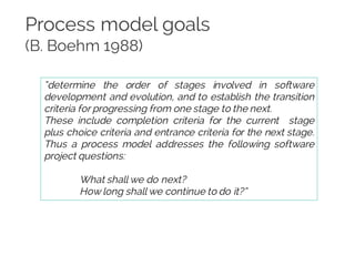 Process model goals
(B. Boehm 1988)
“determine the order of stages involved in software
development and evolution, and to establish the transition
criteria for progressing from one stage to the next.
These include completion criteria for the current stage
plus choice criteria and entrance criteria for the next stage.
Thus a process model addresses the following software
project questions:
What shall we do next?
How long shall we continue to do it?”
 