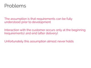 Problems
The assumption is that requirements can be fully
understood prior to development
Interaction with the customer occurs only at the beginning
(requirements) and end (after delivery)
Unfortunately this assumption almost never holds
 
