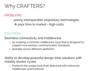 Why CRAFTERS?
PROBLEMS
poorly interoperable proprietary technologies
à poor time to market + high costs
SOLUTION
Seamless connectivity and middleware
– by realizing a common middleware layer that is designed to
support newwireless communication standards
– portable across different platforms
Ability to develop powerful design time solutions with
notably shorter cycles
– thanks to the unique tool chain delivered with reference
middleware and hardware
 
