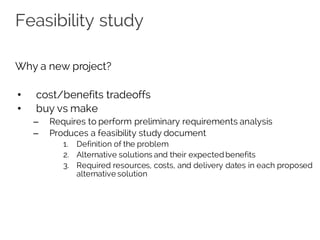 Feasibility study
Why a new project?
• cost/benefits tradeoffs
• buy vs make
– Requires to perform preliminary requirements analysis
– Produces a feasibility study document
1. Definition of the problem
2. Alternative solutions and their expected benefits
3. Required resources, costs, and delivery dates in each proposed
alternative solution
 
