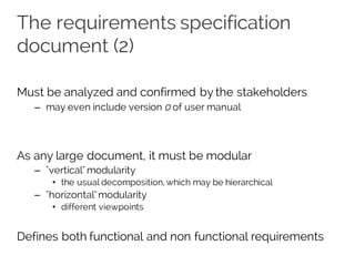 The requirements specification
document (2)
Must be analyzed and confirmed by the stakeholders
– may even include version 0 of user manual
As any large document, it must be modular
– "vertical" modularity
• the usual decomposition, which may be hierarchical
– "horizontal"modularity
• different viewpoints
Defines both functional and non functional requirements
 