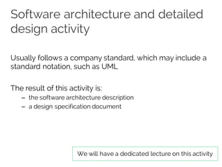 Software architecture and detailed
design activity
Usually follows a company standard, which may include a
standard notation, such as UML
The result of this activity is:
– the software architecture description
– a design specification document
We will have a dedicated lecture on this activity
 