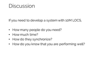 Discussion
If you need to develop a system with 10M LOCS,
• How many people do you need?
• How much time?
• How do they synchronize?
• How do you know that you are performing well?
 