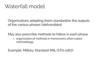 Waterfall model
Organizations adopting them standardize the outputs
of the various phases (deliverables)
May also prescribe methods to follow in each phase
– organization of methods in frameworks often called
methodology
Example: Military Standard (MIL-STD-2167)
 