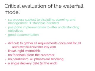 Critical evaluation of the waterfall
model
+ sw process subject to discipline, planning, and
management à standard-oriented
+ postpone implementation to after understanding
objectives
+ good documentation
– difficult to gather all requirements once and for all
– users may not knowwhat they want
– linear, rigid, monolithic
– no feedback from the customer
– no parallelism, all phases are blocking
– a single delivery date (at the end!)
 