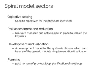 Spiral model sectors
Objective setting
– Specific objectives for the phase are identified
Risk assessment and reduction
– Risks are assessed and activities put in place to reduce the
key risks
Development and validation
– A development model for the system is chosen which can
be any of the generic models + implementation & validation
Planning
– postmortem of previous loop, planification of next loop
 