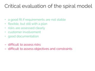 Critical evaluation of the spiral model
+ a good fit if requirements are not stable
+ flexible, but still with a plan
+ risks are assessed clearly
+ customer involvement
+ good documentation
– difficult to assess risks
– difficult to assess objectives and constraints
 