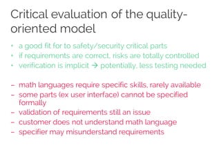 Critical evaluation of the quality-
oriented model
+ a good fit for to safety/security critical parts
+ if requirements are correct, risks are totally controlled
+ verification is implicit à potentially, less testing needed
– math languages require specific skills, rarely available
– some parts (ex user interface) cannot be specified
formally
– validation of requirements still an issue
– customer does not understand math language
– specifier may misunderstand requirements
 