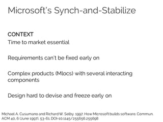 Microsoft’s Synch-and-Stabilize
CONTEXT
Time to market essential
Requirements can’t be fixed early on
Complex products (Mlocs) with several interacting
components
Design hard to devise and freeze early on
Michael A. Cusumano and RichardW. Selby. 1997. How Microsoft builds software. Commun.
ACM 40, 6 (June 1997), 53-61. DOI=10.1145/255656.255698
 