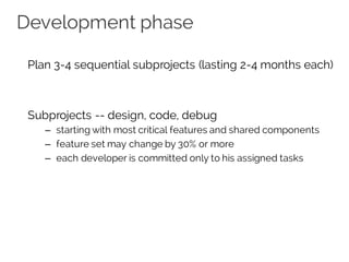 Development phase
Plan 3-4 sequential subprojects (lasting 2-4 months each)
Subprojects -- design, code, debug
– starting with most critical features and shared components
– feature set may change by 30% or more
– each developer is committed only to his assigned tasks
 