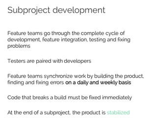 Subproject development
Feature teams go through the complete cycle of
development, feature integration, testing and fixing
problems
Testers are paired with developers
Feature teams synchronize work by building the product,
finding and fixing errors on a daily and weekly basis
Code that breaks a build must be fixed immediately
At the end of a subproject, the product is stabilized
 