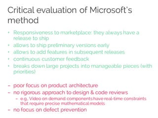 Critical evaluation of Microsoft’s
method
+ Responsiveness to marketplace: they always have a
release to ship
+ allows to ship preliminary versions early
+ allows to add features in subsequent releases
+ continuous customer feedback
+ breaks down large projects into manageable pieces (with
priorities)
– poor focus on product architecture
– no rigorous approach to design & code reviews
– e.g., Video on demand components have real-time constraints
that require precise mathematical models
– no focus on defect prevention
 