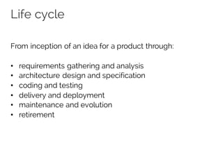 Life cycle
From inception of an idea for a product through:
• requirements gathering and analysis
• architecture design and specification
• coding and testing
• delivery and deployment
• maintenance and evolution
• retirement
 
