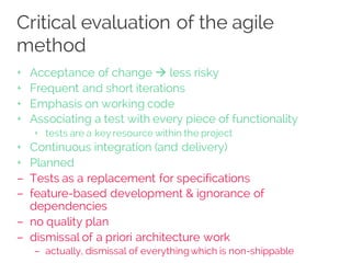 Critical evaluation of the agile
method
+ Acceptance of change à less risky
+ Frequent and short iterations
+ Emphasis on working code
+ Associating a test with every piece of functionality
+ tests are a key resource within the project
+ Continuous integration (and delivery)
+ Planned
– Tests as a replacement for specifications
– feature-based development & ignorance of
dependencies
– no quality plan
– dismissal of a priori architecture work
– actually, dismissal of everythingwhich is non-shippable
 