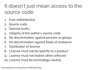 It doesn't just mean access to the
source code
1. Free redistribution
2. Source code
3. Derived works
4. Integrity of the author's source code
5. No discrimination against persons or groups
6. No discrimination against fields of endeavor
7. Distribution of license
8. License must not be specific to a product
9. License must not restrict other software
10. License must be technology-neutral
www.opensource.org/docs/definition.php
 