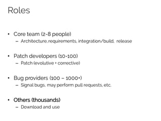 Roles
• Core team (2-8 people)
– Architecture,requirements, integration/build, release
• Patch developers (10-100)
– Patch (evolutive + corrective)
• Bug providers (100 – 1000+)
– Signal bugs, may perform pull requests, etc.
• Others (thousands)
– Download and use
 