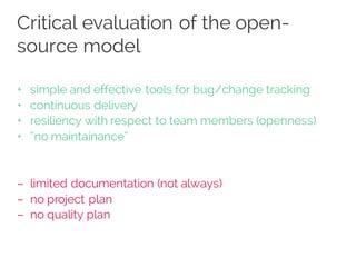 Critical evaluation of the open-
source model
+ simple and effective tools for bug/change tracking
+ continuous delivery
+ resiliency with respect to team members (openness)
+ “no maintainance”
– limited documentation (not always)
– no project plan
– no quality plan
 