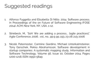 Suggested readings
1. Alfonso Fuggetta and Elisabetta Di Nitto. 2014. Software process.
In Proceedings of the on Future of Software Engineering (FOSE
2014). ACM, New York, NY, USA, 1-12.
2. Striebeck, M., "Ssh! We are adding a process... [agile practices],"
Agile Conference, 2006 , vol., no., pp.9 pp.,193, 23-28 July 2006
3. Nicolò Paternoster, Carmine Giardino, Michael Unterkalmsteiner,
Tony Gorschek, Pekka Abrahamsson, Software development in
startup companies: A systematic mapping study, Information and
Software Technology, Volume 56, Issue 10, October 2014, Pages
1200-1218,ISSN 0950-5849
 