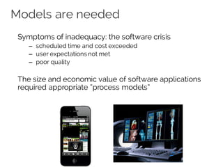 Models are needed
Symptoms of inadequacy: the software crisis
– scheduled time and cost exceeded
– user expectations not met
– poor quality
The size and economic value of software applications
required appropriate “process models”
VS
 