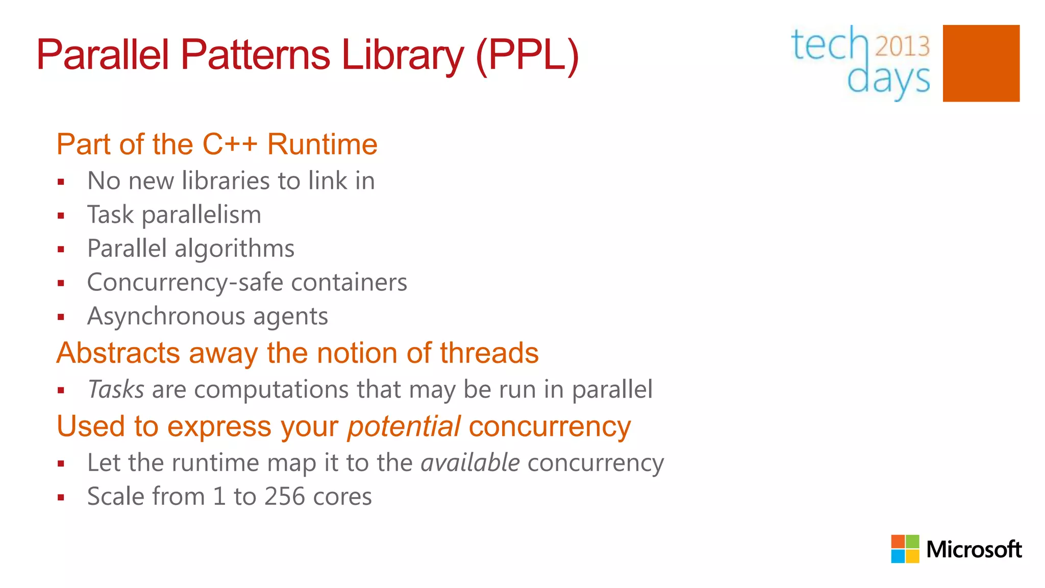 Parallel Patterns Library (PPL)

 Part of the C++ Runtime
    No new libraries to link in
    Task parallelism
    Parallel algorithms
    Concurrency-safe containers
    Asynchronous agents
 Abstracts away the notion of threads
    Tasks are computations that may be run in parallel
 Used to express your potential concurrency
    Let the runtime map it to the available concurrency
    Scale from 1 to 256 cores
 