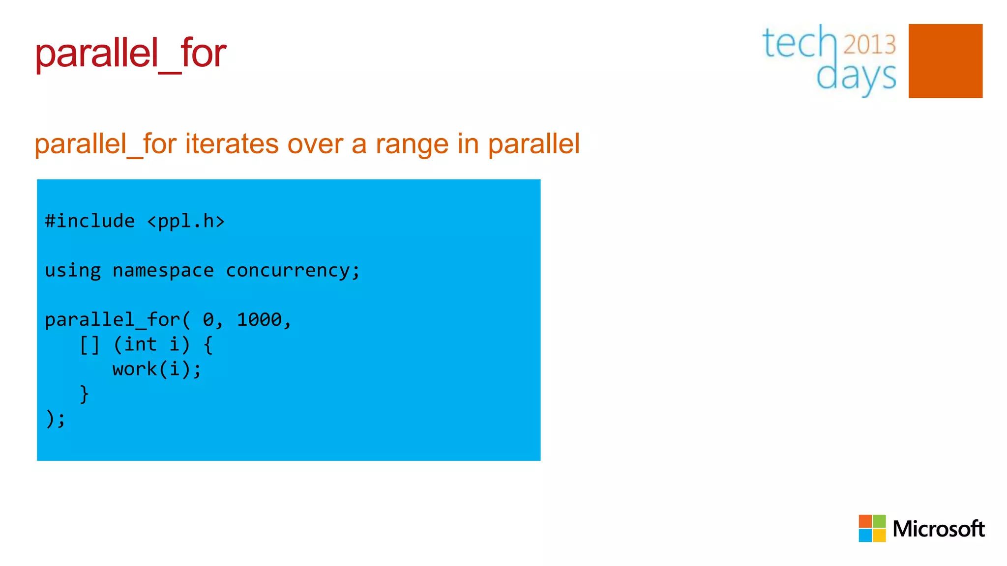 parallel_for

parallel_for iterates over a range in parallel

#include <ppl.h>

using namespace concurrency;

parallel_for( 0, 1000,
   [] (int i) {
      work(i);
   }
);
 