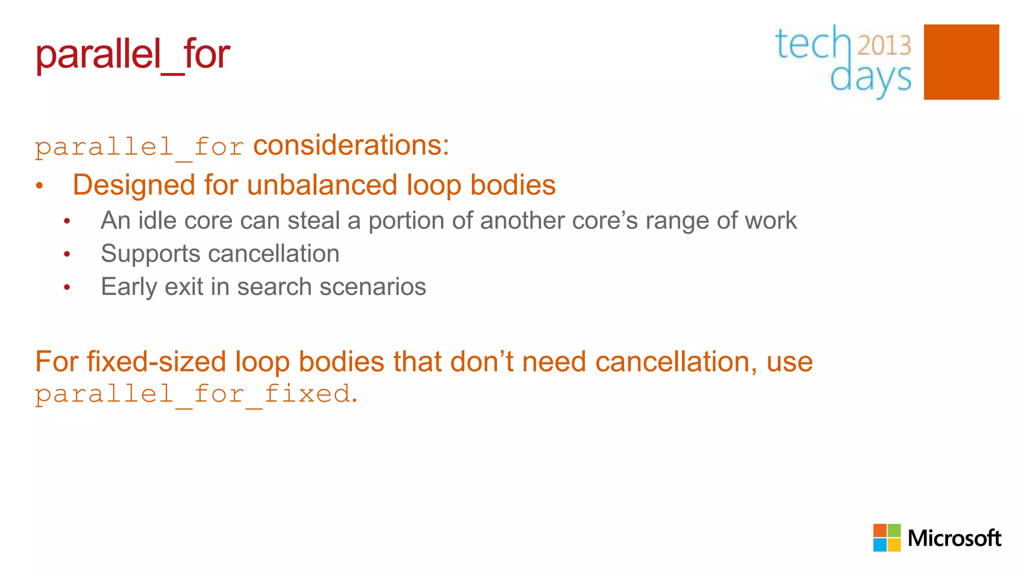 parallel_for

parallel_for considerations:
• Designed for unbalanced loop bodies
  •   An idle core can steal a portion of another core’s range of work
  •   Supports cancellation
  •   Early exit in search scenarios


For fixed-sized loop bodies that don’t need cancellation, use
parallel_for_fixed.
 