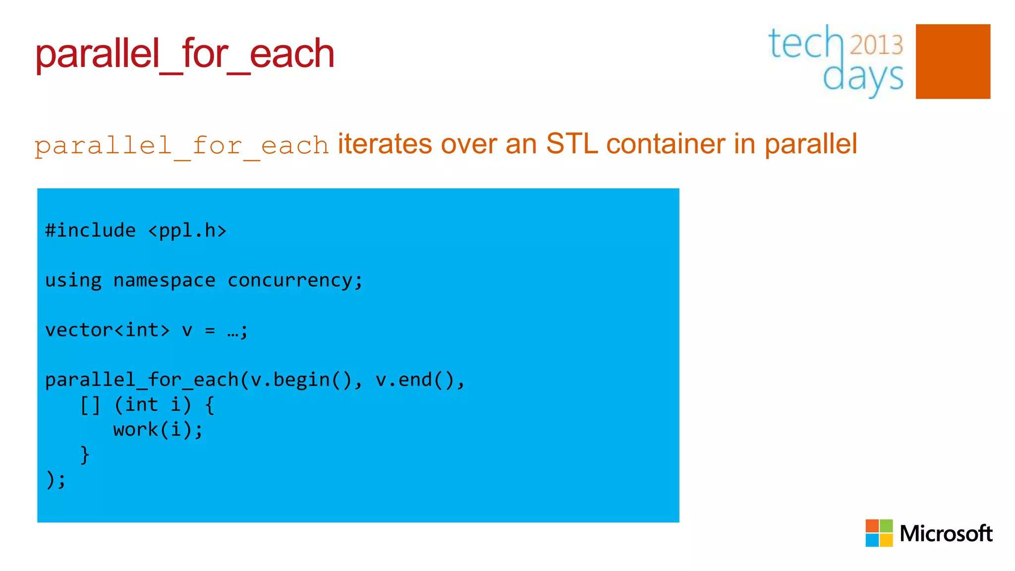 parallel_for_each

parallel_for_each iterates over an STL container in parallel

#include <ppl.h>

using namespace concurrency;

vector<int> v = …;

parallel_for_each(v.begin(), v.end(),
   [] (int i) {
      work(i);
   }
);
 