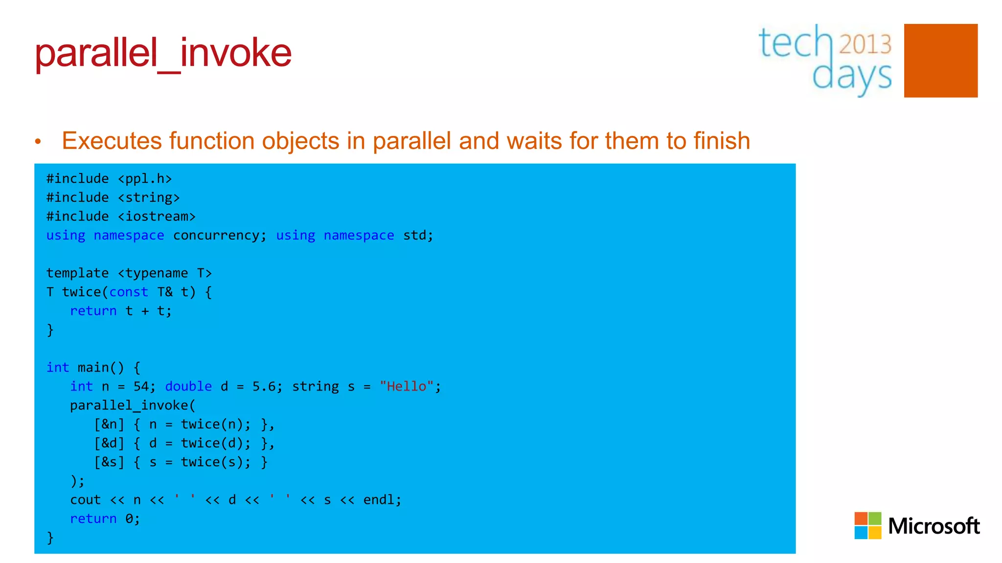 parallel_invoke

• Executes function objects in parallel and waits for them to finish
 #include <ppl.h>
 #include <string>
 #include <iostream>
 using namespace concurrency; using namespace std;

 template <typename T>
 T twice(const T& t) {
    return t + t;
 }

 int main() {
    int n = 54; double d = 5.6; string s = "Hello";
    parallel_invoke(
       [&n] { n = twice(n); },
       [&d] { d = twice(d); },
       [&s] { s = twice(s); }
    );
    cout << n << ' ' << d << ' ' << s << endl;
    return 0;
 }
 
