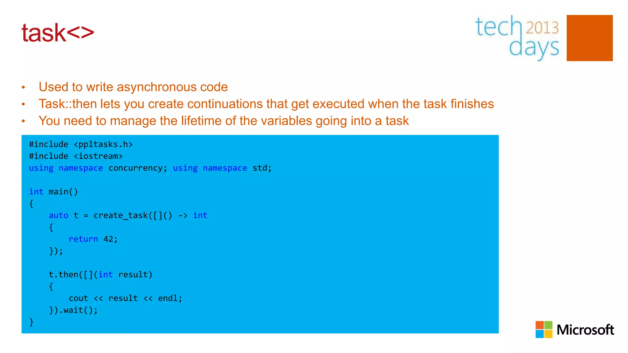 task<>
•       Used to write asynchronous code
•       Task::then lets you create continuations that get executed when the task finishes
•       You need to manage the lifetime of the variables going into a task
    #include <ppltasks.h>
    #include <iostream>
    using namespace concurrency; using namespace std;

    int main()
    {
        auto t = create_task([]() -> int
        {
            return 42;
        });

         t.then([](int result)
         {
             cout << result << endl;
         }).wait();
    }
 