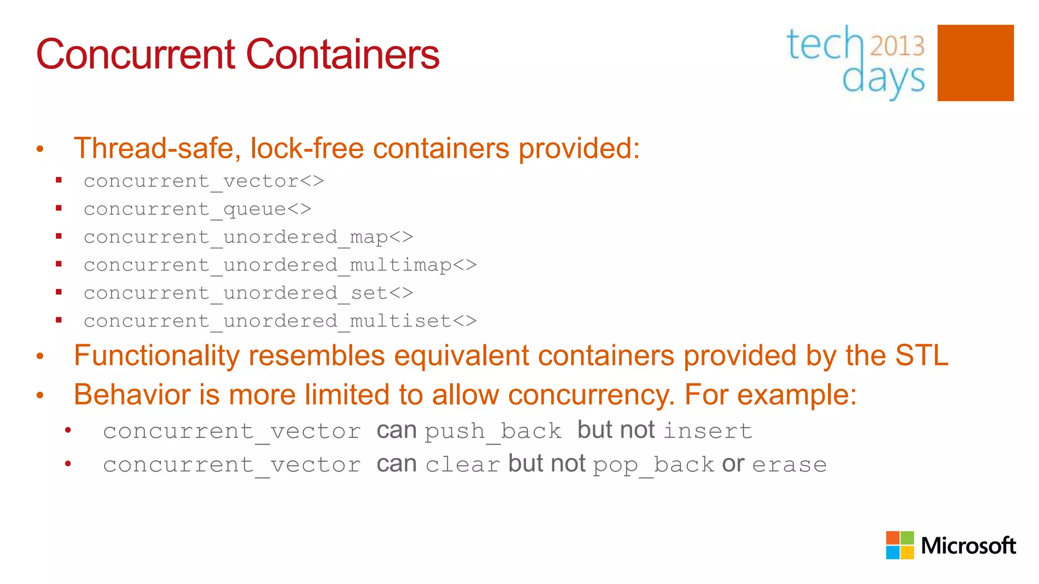 Concurrent Containers

•           Thread-safe, lock-free containers provided:
           concurrent_vector<>
           concurrent_queue<>
           concurrent_unordered_map<>
           concurrent_unordered_multimap<>
           concurrent_unordered_set<>
           concurrent_unordered_multiset<>
•           Functionality resembles equivalent containers provided by the STL
•           Behavior is more limited to allow concurrency. For example:
        •     concurrent_vector can push_back but not insert
        •     concurrent_vector can clear but not pop_back or erase
 