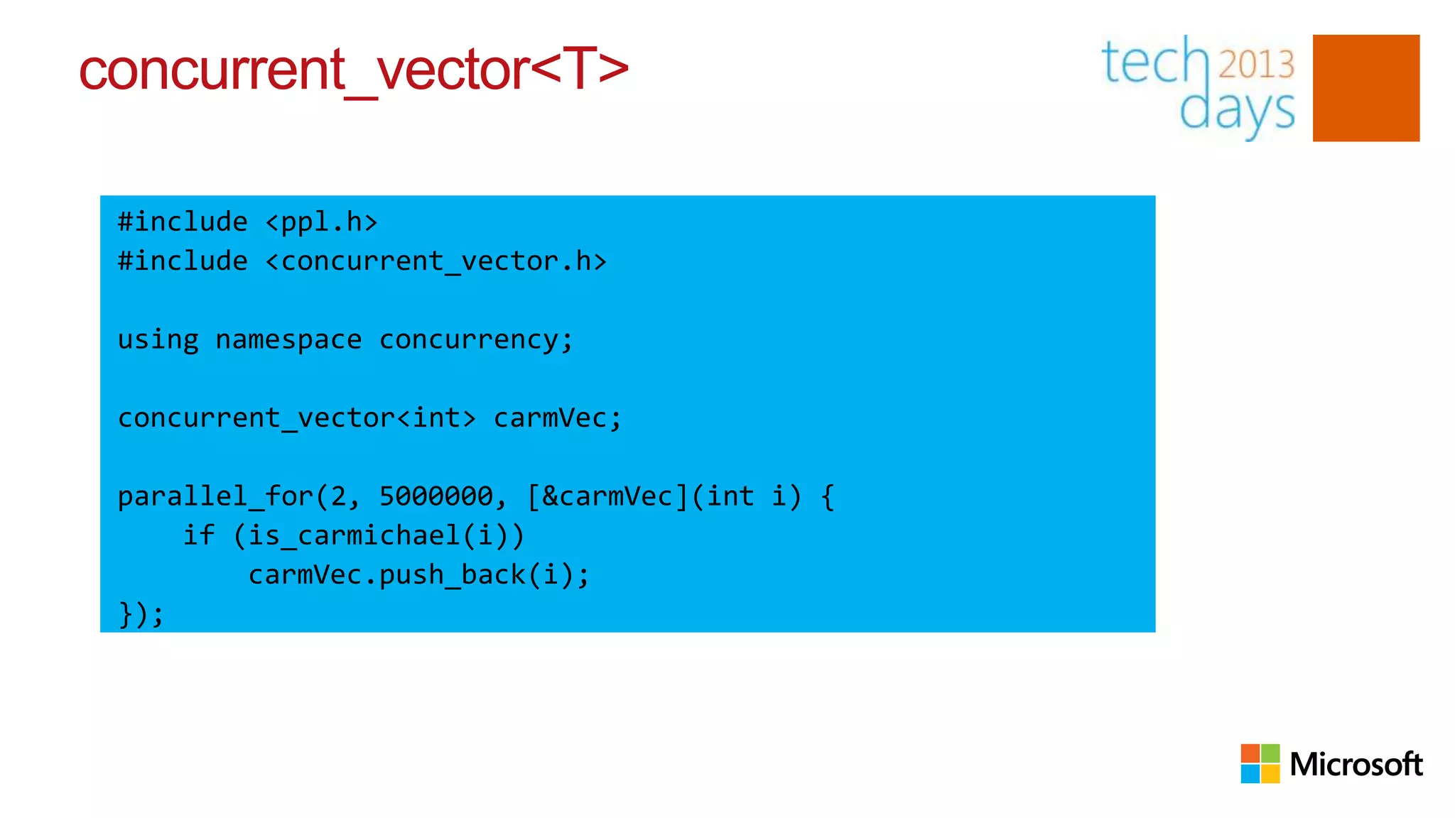 concurrent_vector<T>

 #include <ppl.h>
 #include <concurrent_vector.h>

 using namespace concurrency;

 concurrent_vector<int> carmVec;

 parallel_for(2, 5000000, [&carmVec](int i) {
     if (is_carmichael(i))
         carmVec.push_back(i);
 });
 